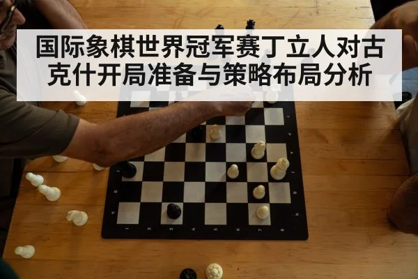 国际象棋世界冠军赛丁立人对古克什开局准备与策略布局分析